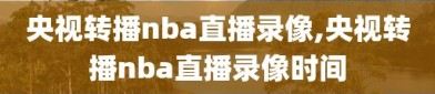 央视转播nba直播录像,央视转播nba直播录像时间