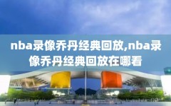 nba录像乔丹经典回放,nba录像乔丹经典回放在哪看