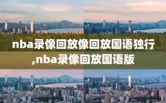 nba录像回放像回放国语独行,nba录像回放国语版