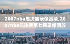 2007nba总决赛录像高清,2007nba总决赛第七场录像回放