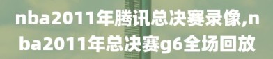 nba2011年腾讯总决赛录像,nba2011年总决赛g6全场回放