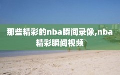 那些精彩的nba瞬间录像,nba精彩瞬间视频