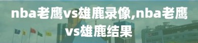 nba老鹰vs雄鹿录像,nba老鹰vs雄鹿结果