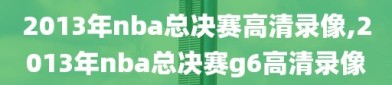 2013年nba总决赛高清录像,2013年nba总决赛g6高清录像