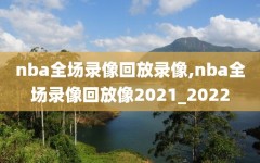 nba全场录像回放录像,nba全场录像回放像2021_2022