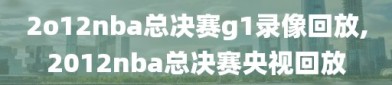2o12nba总决赛g1录像回放,2012nba总决赛央视回放