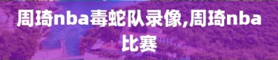 周琦nba毒蛇队录像,周琦nba比赛