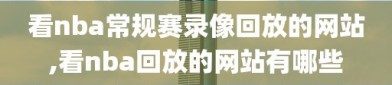 看nba常规赛录像回放的网站,看nba回放的网站有哪些