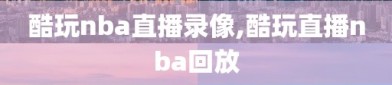酷玩nba直播录像,酷玩直播nba回放