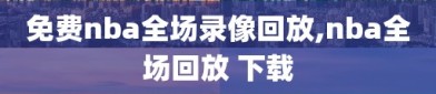 免费nba全场录像回放,nba全场回放 下载