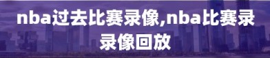 nba过去比赛录像,nba比赛录录像回放