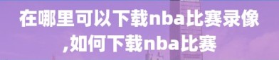 在哪里可以下载nba比赛录像,如何下载nba比赛