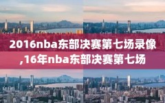 2016nba东部决赛第七场录像,16年nba东部决赛第七场