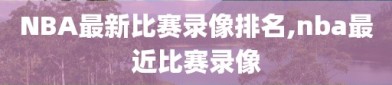NBA最新比赛录像排名,nba最近比赛录像