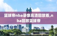 篮球帝nba录像高清回放看,nba回放蓝球帝