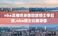 nba直播吧录像回放骑士季后赛,nba骑士比赛录像