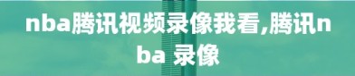 nba腾讯视频录像我看,腾讯nba 录像