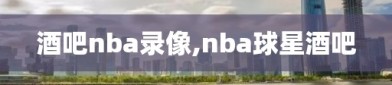 酒吧nba录像,nba球星酒吧