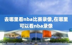 去哪里看nba比赛录像,在哪里可以看nba录像