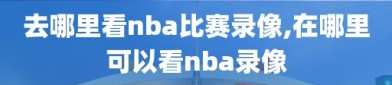 去哪里看nba比赛录像,在哪里可以看nba录像