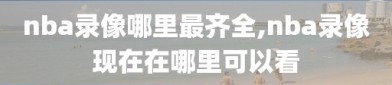 nba录像哪里最齐全,nba录像现在在哪里可以看