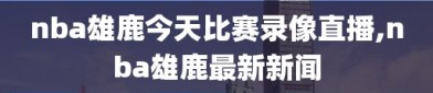 nba雄鹿今天比赛录像直播,nba雄鹿最新新闻