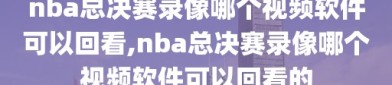 nba总决赛录像哪个视频软件可以回看,nba总决赛录像哪个视频软件可以回看的