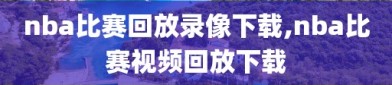 nba比赛回放录像下载,nba比赛视频回放下载