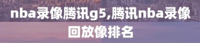 nba录像腾讯g5,腾讯nba录像回放像排名