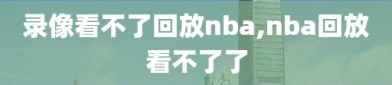 录像看不了回放nba,nba回放看不了了