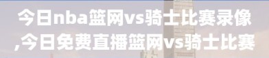 今日nba篮网vs骑士比赛录像,今日免费直播篮网vs骑士比赛