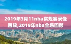 2019年3月11nba常规赛录像回放,2019年nba全场回顾