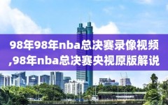 98年98年nba总决赛录像视频,98年nba总决赛央视原版解说