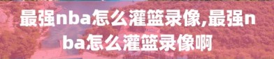 最强nba怎么灌篮录像,最强nba怎么灌篮录像啊