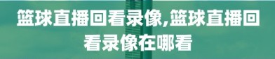 篮球直播回看录像,篮球直播回看录像在哪看