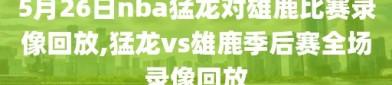 5月26日nba猛龙对雄鹿比赛录像回放,猛龙vs雄鹿季后赛全场录像回放