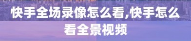 快手全场录像怎么看,快手怎么看全景视频