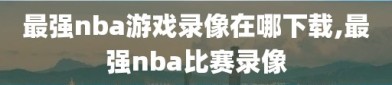 最强nba游戏录像在哪下载,最强nba比赛录像