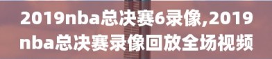 2019nba总决赛6录像,2019nba总决赛录像回放全场视频
