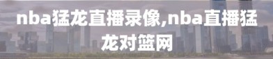 nba猛龙直播录像,nba直播猛龙对篮网