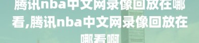 腾讯nba中文网录像回放在哪看,腾讯nba中文网录像回放在哪看啊