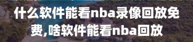 什么软件能看nba录像回放免费,啥软件能看nba回放