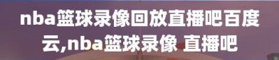 nba篮球录像回放直播吧百度云,nba篮球录像 直播吧