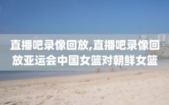 直播吧录像回放,直播吧录像回放亚运会中国女篮对朝鲜女篮