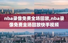 nba录像免费全场回放,nba录像免费全场回放快手视频