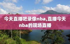 今天直播吧录像nba,直播今天nba的现场直播