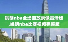 姚明nba全场回放录像高清版,姚明nba比赛视频完整版