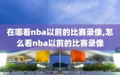 在哪看nba以前的比赛录像,怎么看nba以前的比赛录像