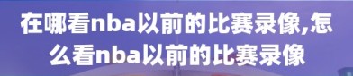 在哪看nba以前的比赛录像,怎么看nba以前的比赛录像