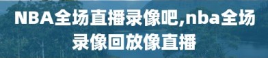 NBA全场直播录像吧,nba全场录像回放像直播